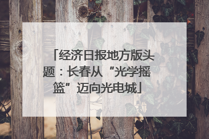 经济日报地方版头题：长春从“光学摇篮”迈向光电城