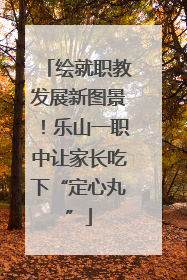 绘就职教发展新图景！乐山一职中让家长吃下“定心丸”