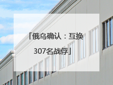 俄乌确认：互换307名战俘