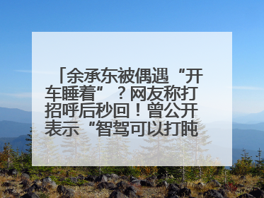 余承东被偶遇“开车睡着”？网友称打招呼后秒回！曾公开表示“智驾可以打盹”引争议