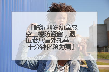临沂四岁幼童悬空三楼防盗窗，退伍老兵窗外托举二十分钟化险为夷