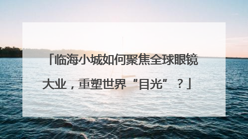 临海小城如何聚焦全球眼镜大业，重塑世界“目光”？