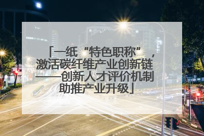 一纸“特色职称”，激活碳纤维产业创新链——创新人才评价机制 助推产业升级