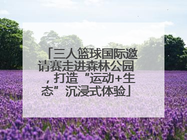 三人篮球国际邀请赛走进森林公园，打造“运动+生态”沉浸式体验
