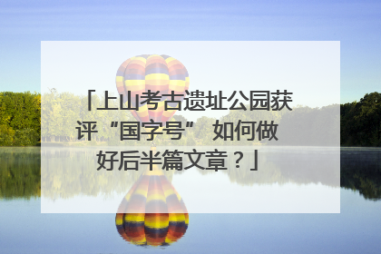 上山考古遗址公园获评“国字号” 如何做好后半篇文章？