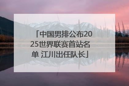 中国男排公布2025世界联赛首站名单 江川出任队长