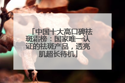 中国十大高口碑祛斑霜榜：国家唯一认证的祛斑产品，透亮肌超长待机