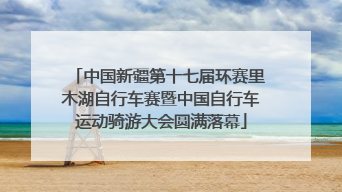 中国新疆第十七届环赛里木湖自行车赛暨中国自行车运动骑游大会圆满落幕