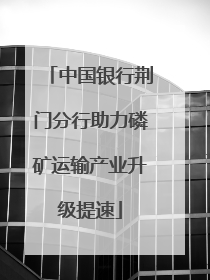 中国银行荆门分行助力磷矿运输产业升级提速