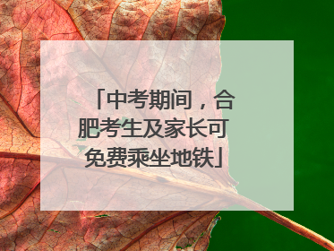 中考期间，合肥考生及家长可免费乘坐地铁