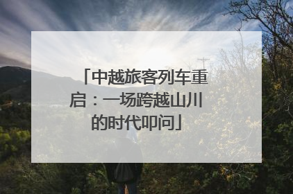 中越旅客列车重启：一场跨越山川的时代叩问