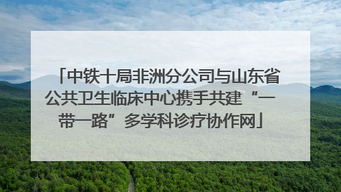 中铁十局非洲分公司与山东省公共卫生临床中心携手共建“一带一路”多学科诊疗协作网
