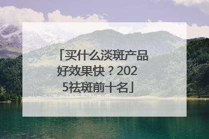 买什么淡斑产品好效果快？2025祛斑前十名