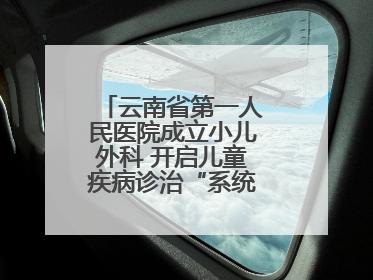 云南省第一人民医院成立小儿外科 开启儿童疾病诊治“系统作战”新时代
