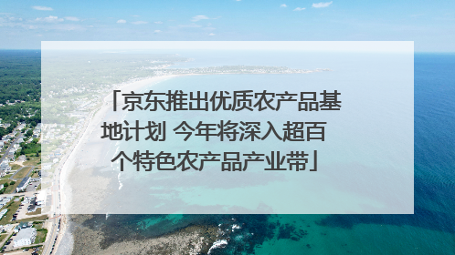 京东推出优质农产品基地计划 今年将深入超百个特色农产品产业带