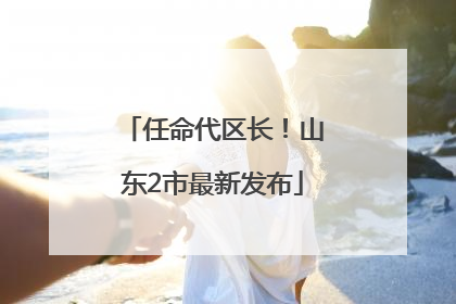 任命代区长！山东2市最新发布
