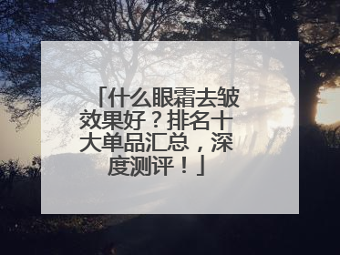 什么眼霜去皱效果好？排名十大单品汇总，深度测评！