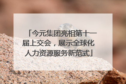 今元集团亮相第十一届上交会，展示全球化人力资源服务新范式