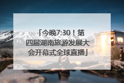 今晚7:30！第四届湖南旅游发展大会开幕式全球直播