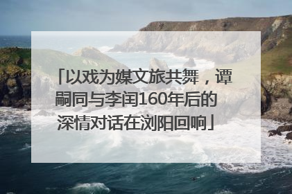 以戏为媒文旅共舞，谭嗣同与李闰160年后的深情对话在浏阳回响