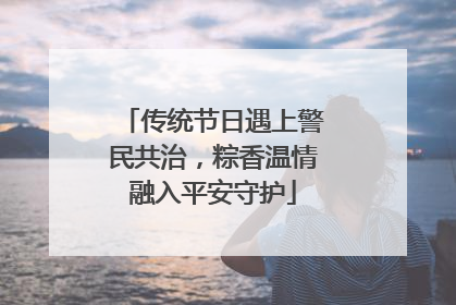 传统节日遇上警民共治，粽香温情融入平安守护