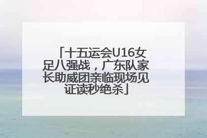 十五运会U16女足八强战，广东队家长助威团亲临现场见证读秒绝杀