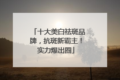 十大美白祛斑品牌，抗斑新霸主！实力爆出圈