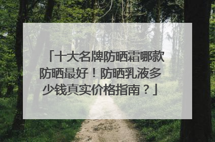 十大名牌防晒霜哪款防晒最好！防晒乳液多少钱真实价格指南？