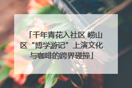 千年青花入社区 崂山区“博学游记”上演文化与咖啡的跨界碰撞
