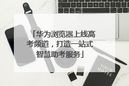 华为浏览器上线高考频道，打造一站式智慧助考服务