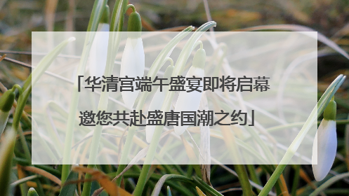 华清宫端午盛宴即将启幕 邀您共赴盛唐国潮之约