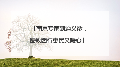 南京专家到遵义诊，医教西行惠民又暖心