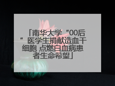 南华大学“00后”医学生捐献造血干细胞 点燃白血病患者生命希望
