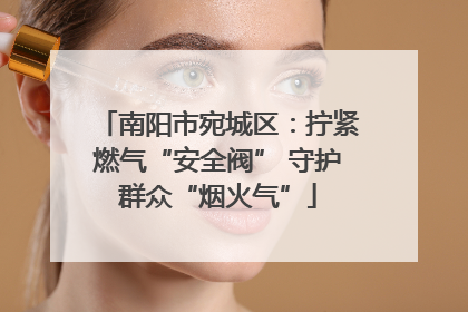 南阳市宛城区：拧紧燃气“安全阀” 守护群众“烟火气”