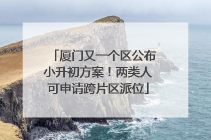 厦门又一个区公布小升初方案！两类人可申请跨片区派位