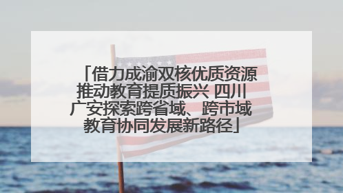 借力成渝双核优质资源推动教育提质振兴 四川广安探索跨省域、跨市域教育协同发展新路径