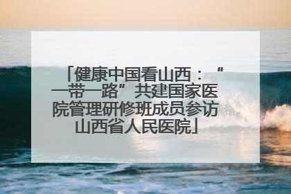 健康中国看山西：“一带一路”共建国家医院管理研修班成员参访山西省人民医院