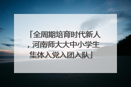 全周期培育时代新人，河南师大大中小学生集体入党入团入队