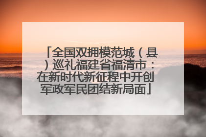 全国双拥模范城（县）巡礼福建省福清市：在新时代新征程中开创军政军民团结新局面