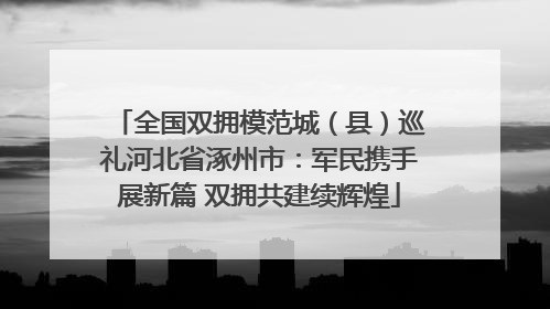 全国双拥模范城（县）巡礼河北省涿州市：军民携手展新篇 双拥共建续辉煌