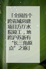 全国首个跨省域房建项目方厅水院竣工，地跨沪苏浙有“长三角原点”之称