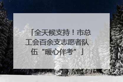 全天候支持！市总工会百余支志愿者队伍“暖心伴考”