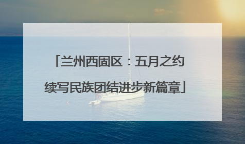 兰州西固区：五月之约 续写民族团结进步新篇章