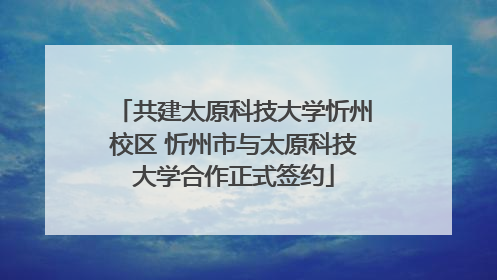 共建太原科技大学忻州校区 忻州市与太原科技大学合作正式签约