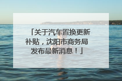 关于汽车置换更新补贴，沈阳市商务局发布最新消息！