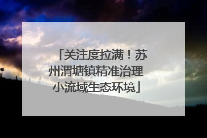 关注度拉满！苏州渭塘镇精准治理小流域生态环境