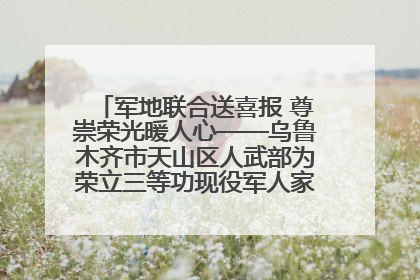 军地联合送喜报 尊崇荣光暖人心——乌鲁木齐市天山区人武部为荣立三等功现役军人家庭送立功喜报