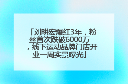 刘畊宏爆红3年，粉丝首次跌破6000万，线下运动品牌门店开业一周实景曝光