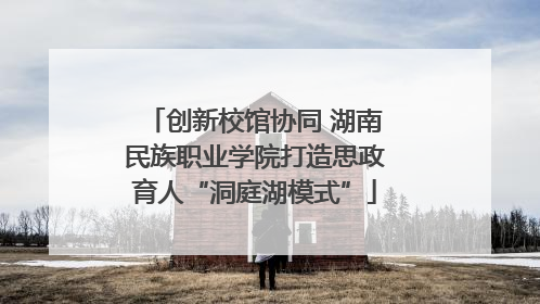 创新校馆协同 湖南民族职业学院打造思政育人“洞庭湖模式”