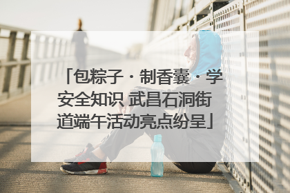 包粽子・制香囊・学安全知识 武昌石洞街道端午活动亮点纷呈